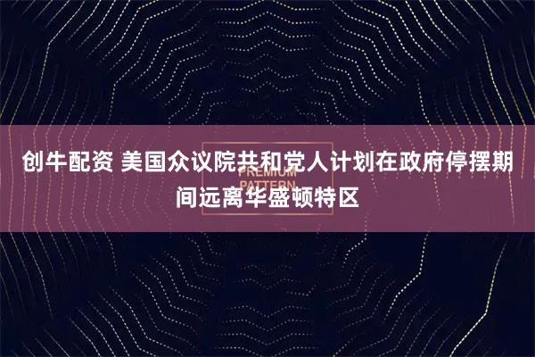 创牛配资 美国众议院共和党人计划在政府停摆期间远离华盛顿特区
