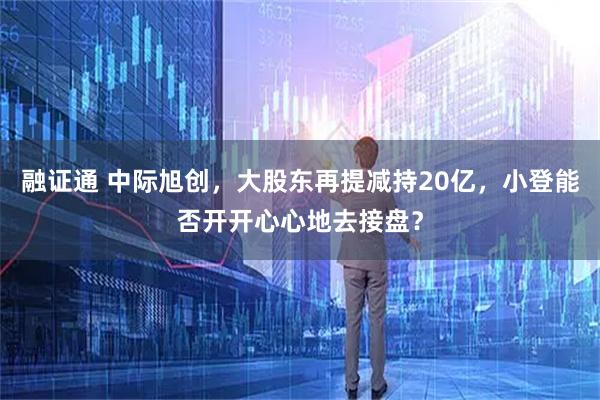 融证通 中际旭创,大股东再提减持20亿,小登能否开开心心地去接盘?