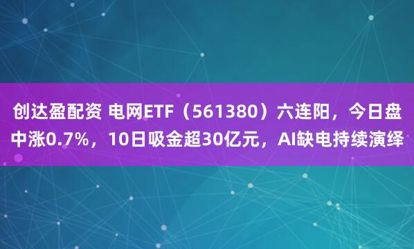 创达盈配资 电网ETF（561380）六连阳，今日盘中涨0.7%，10日吸金超30亿元，AI缺电持续演绎