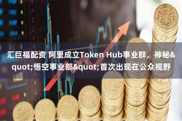 汇巨福配资 阿里成立Token Hub事业群，神秘"悟空事业部"首次出现在公众视野