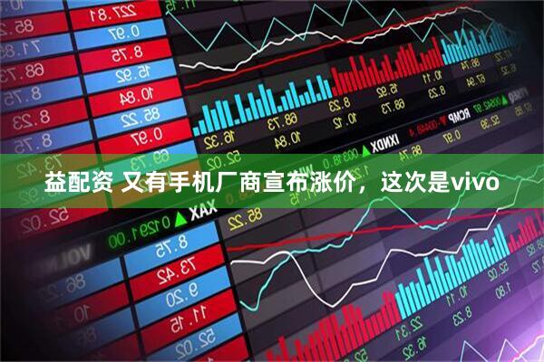 益配资 又有手机厂商宣布涨价，这次是vivo