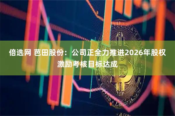 倍选网 芭田股份：公司正全力推进2026年股权激励考核目标达成