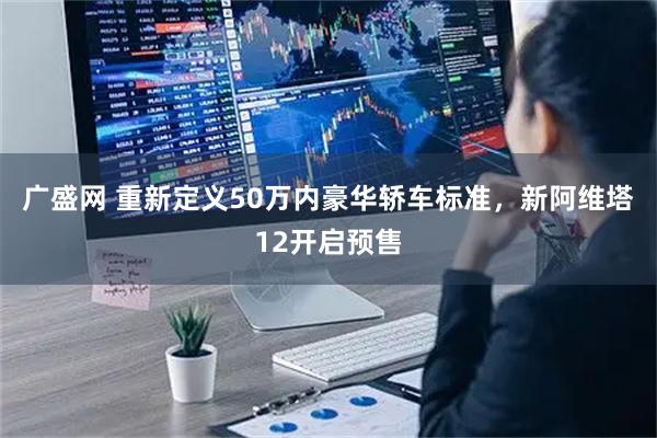 广盛网 重新定义50万内豪华轿车标准，新阿维塔12开启预售