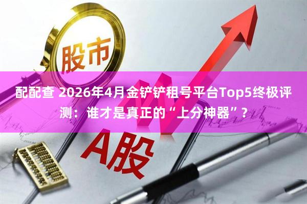 配配查 2026年4月金铲铲租号平台Top5终极评测:谁才是真正的“上分神器”?
